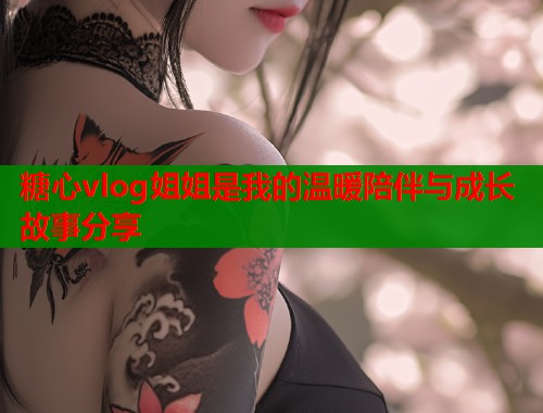 糖心vlog姐姐是我的温暖陪伴与成长故事分享