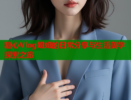 糖心Vlog姐姐的日常分享与生活美学探索之旅