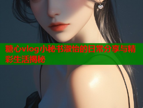 糖心vlog小秘书淑怡的日常分享与精彩生活揭秘