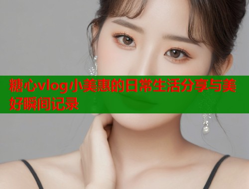 糖心vlog小美惠的日常生活分享与美好瞬间记录