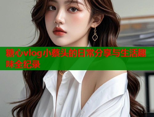 糖心vlog小蔡头的日常分享与生活趣味全纪录