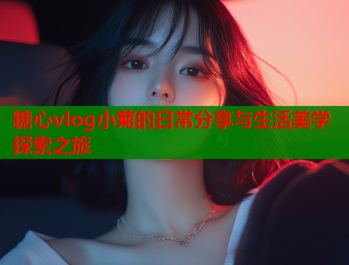 糖心vlog小菊的日常分享与生活美学探索之旅