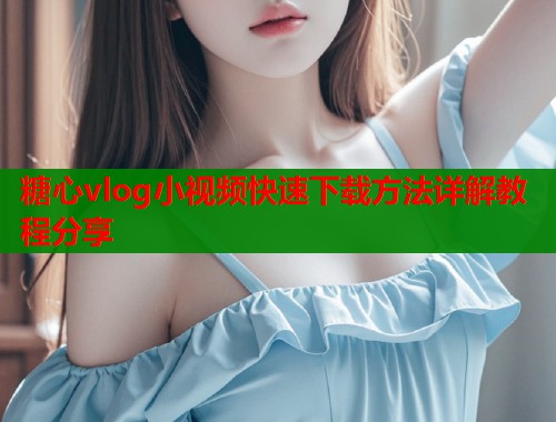 糖心vlog小视频快速下载方法详解教程分享