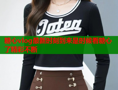 糖心vlog最新时刻到来是时候看糖心了精彩不断