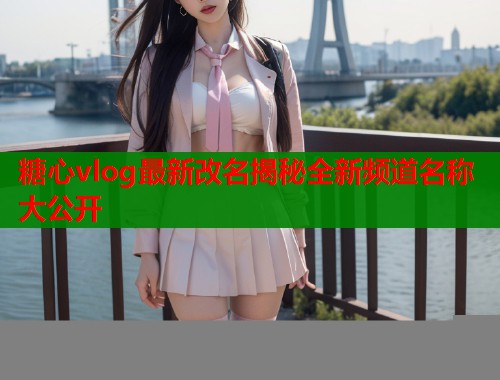 糖心vlog最新改名揭秘全新频道名称大公开