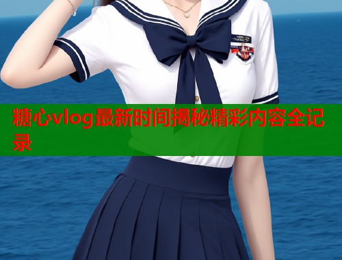 糖心vlog最新时间揭秘精彩内容全记录
