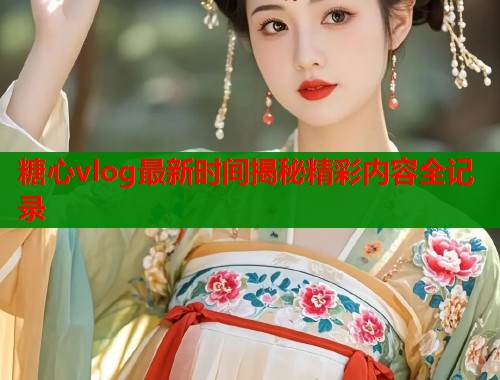 糖心vlog最新时间揭秘精彩内容全记录