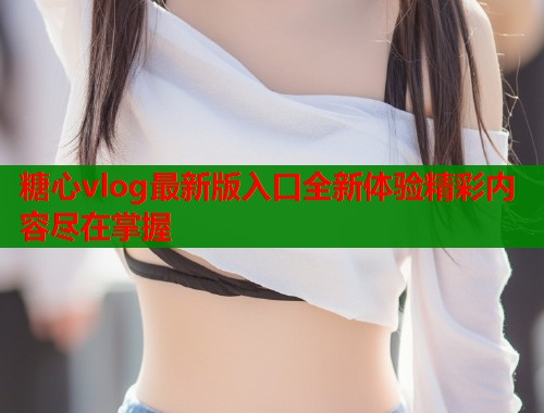 糖心vlog最新版入口全新体验精彩内容尽在掌握