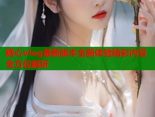 糖心vlog最新版本全新体验精彩内容全方位解析