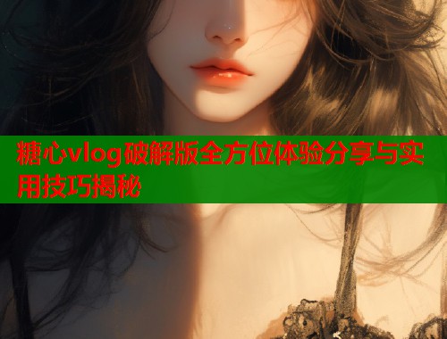 糖心vlog破解版全方位体验分享与实用技巧揭秘