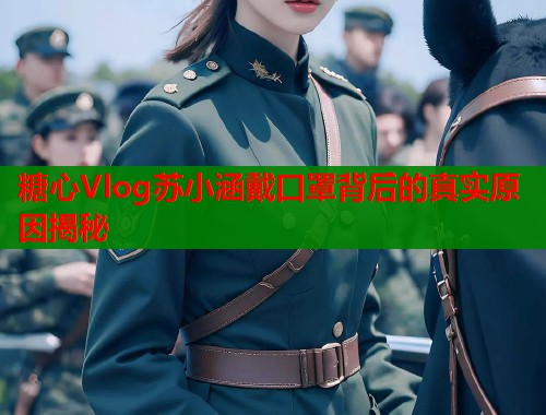 糖心Vlog苏小涵戴口罩背后的真实原因揭秘