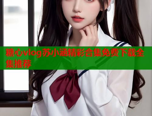 糖心vlog苏小涵精彩合集免费下载全集推荐