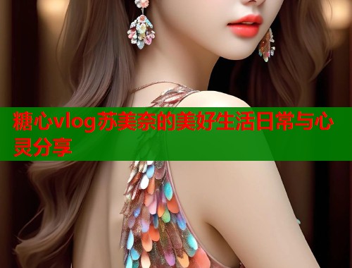 糖心vlog苏美奈的美好生活日常与心灵分享