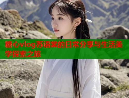 糖心vlog苏语棠的日常分享与生活美学探索之旅