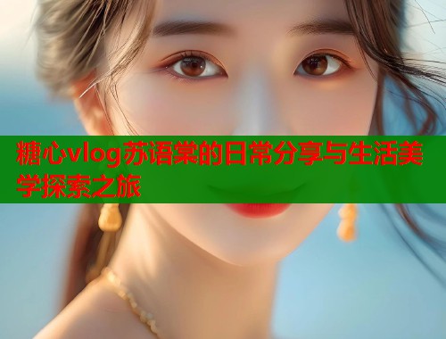 糖心vlog苏语棠的日常分享与生活美学探索之旅