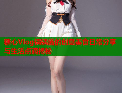 糖心Vlog锅锅酱的创意美食日常分享与生活点滴揭秘