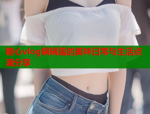 糖心vlog锅锅酱的美味日常与生活点滴分享