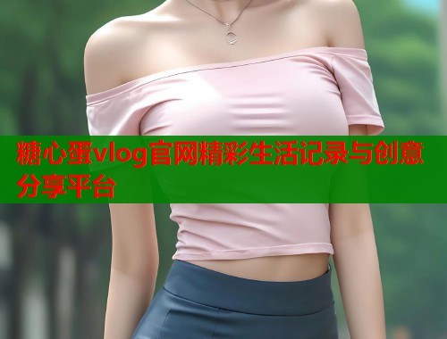糖心蛋vlog官网精彩生活记录与创意分享平台