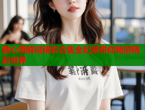 糖心蛋解说精彩合集全纪录带你畅游精彩世界