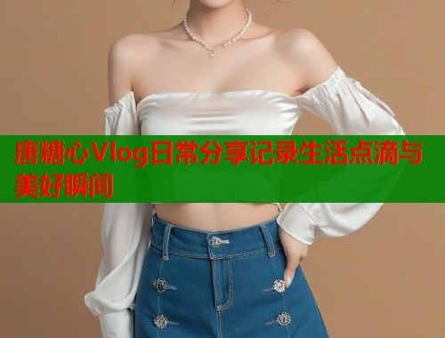 唐糖心Vlog日常分享记录生活点滴与美好瞬间