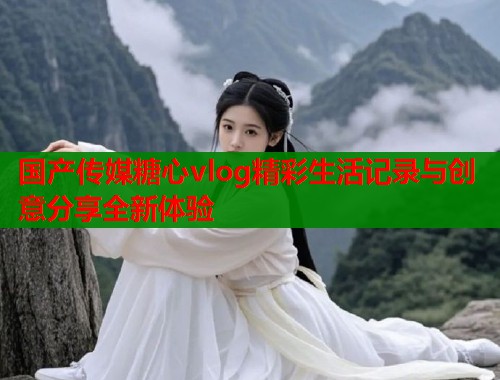 国产传媒糖心vlog精彩生活记录与创意分享全新体验