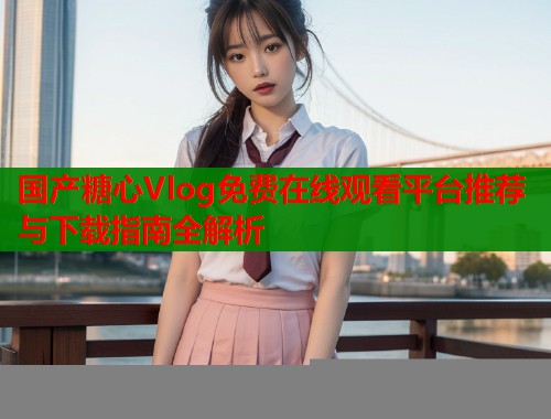国产糖心Vlog免费在线观看平台推荐与下载指南全解析