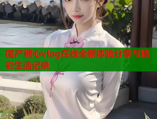 国产糖心vlog在线全新体验分享与精彩生活记录