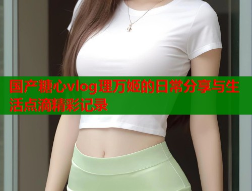 国产糖心vlog理万姬的日常分享与生活点滴精彩记录