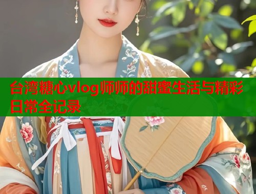 台湾糖心vlog师师的甜蜜生活与精彩日常全记录
