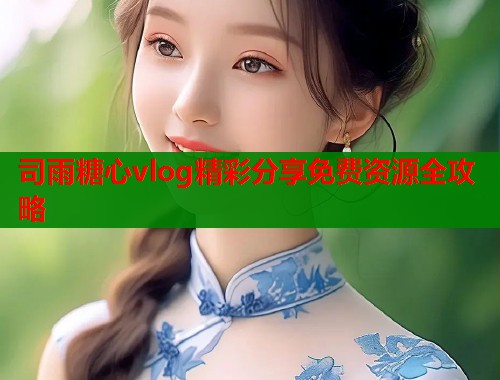 司雨糖心vlog精彩分享免费资源全攻略