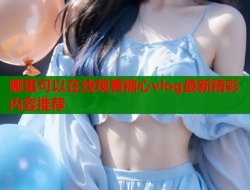 哪里可以在线观看糖心vlog最新精彩内容推荐