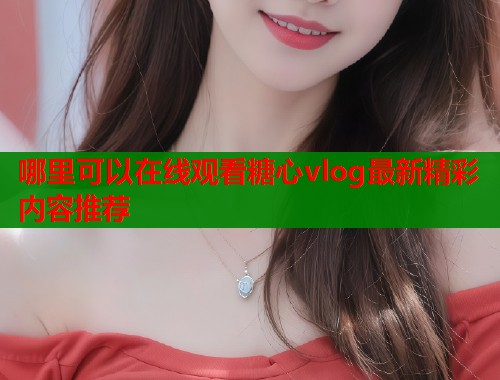 哪里可以在线观看糖心vlog最新精彩内容推荐