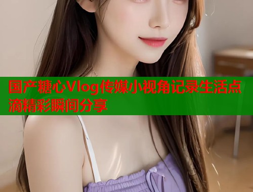 国产糖心Vlog传媒小视角记录生活点滴精彩瞬间分享
