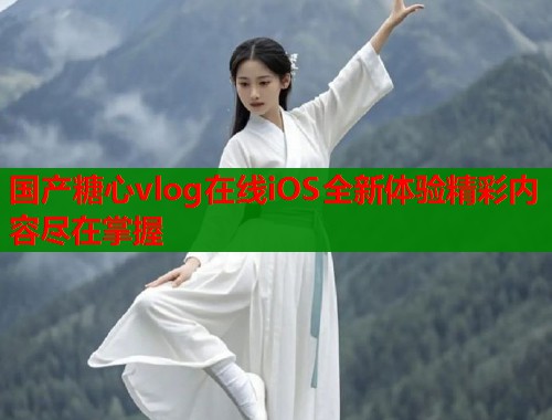 国产糖心vlog在线iOS全新体验精彩内容尽在掌握