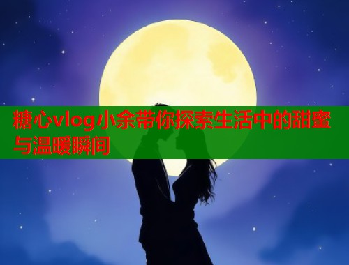 糖心vlog小余带你探索生活中的甜蜜与温暖瞬间