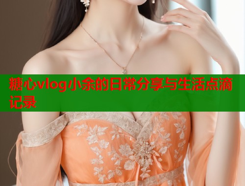 糖心vlog小余的日常分享与生活点滴记录