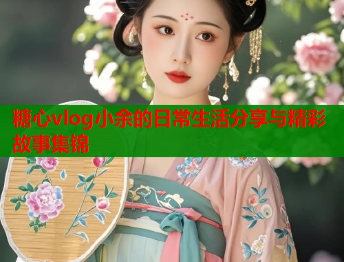 糖心vlog小余的日常生活分享与精彩故事集锦