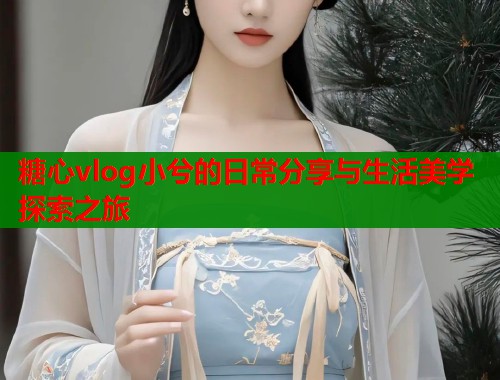 糖心vlog小兮的日常分享与生活美学探索之旅