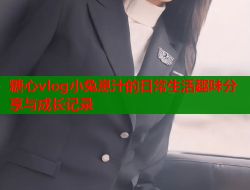 糖心vlog小兔崽汁的日常生活趣味分享与成长记录