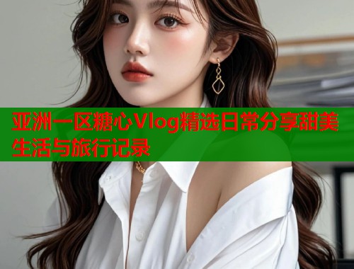 亚洲一区糖心Vlog精选日常分享甜美生活与旅行记录