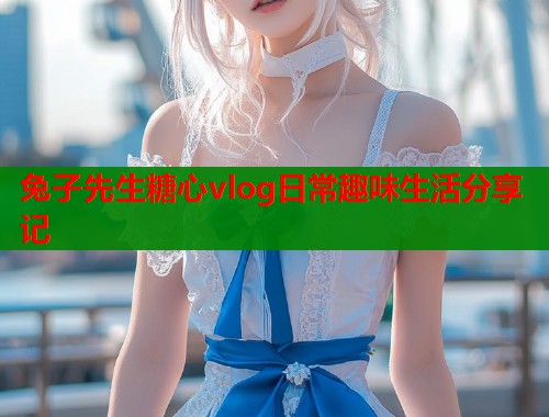兔子先生糖心vlog日常趣味生活分享记