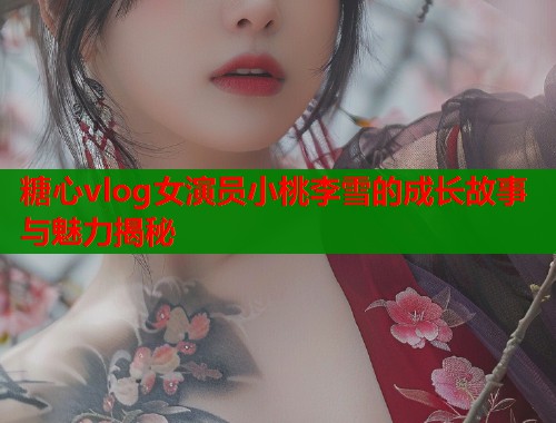 糖心vlog女演员小桃李雪的成长故事与魅力揭秘