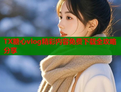 TX糖心vlog精彩内容免费下载全攻略分享