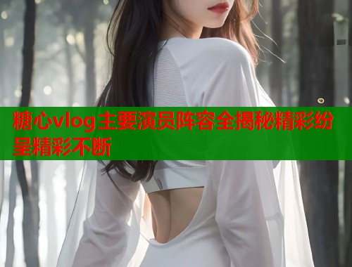 糖心vlog主要演员阵容全揭秘精彩纷呈精彩不断