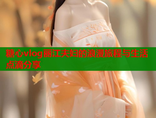 糖心vlog丽江夫妇的浪漫旅程与生活点滴分享