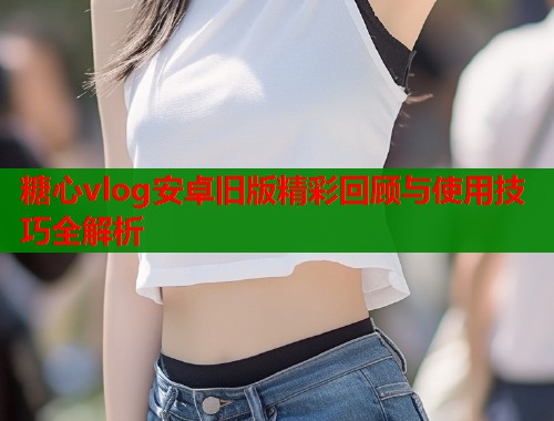 糖心vlog安卓旧版精彩回顾与使用技巧全解析