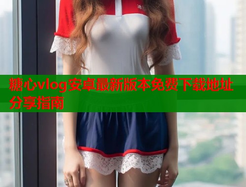 糖心vlog安卓最新版本免费下载地址分享指南