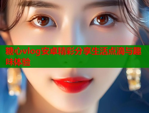 糖心vlog安卓精彩分享生活点滴与趣味体验