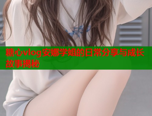 糖心vlog安娜学姐的日常分享与成长故事揭秘