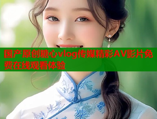 国产原创糖心vlog传媒精彩AV影片免费在线观看体验